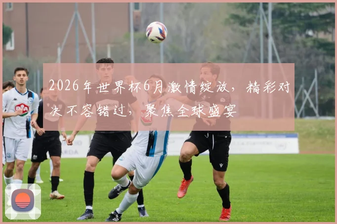 2026年世界杯6月激情绽放，精彩对决不容错过，聚焦全球盛宴