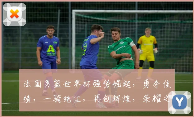法国男篮世界杯强势崛起，勇夺佳绩，一骑绝尘，再创辉煌，荣耀之路，势不可挡