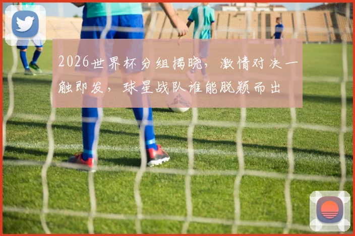 2026世界杯分组揭晓，激情对决一触即发，球星战队谁能脱颖而出