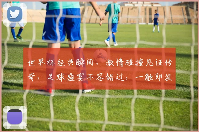 世界杯经典瞬间，激情碰撞见证传奇，足球盛宴不容错过，一触即发