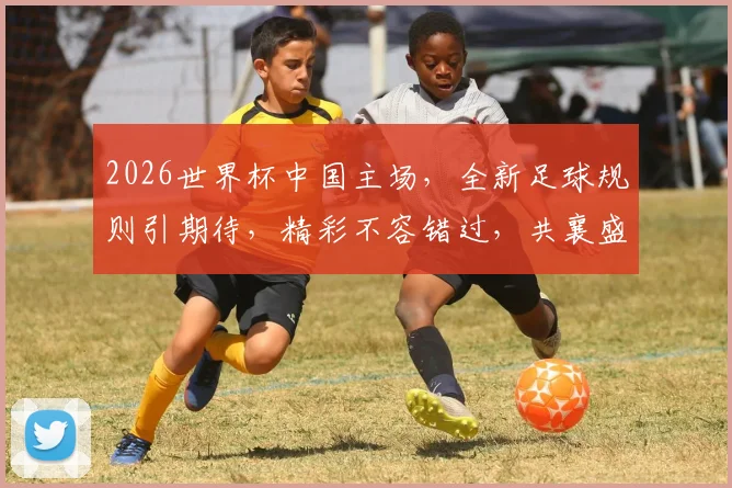 2026世界杯中国主场，全新足球规则引期待，精彩不容错过，共襄盛举