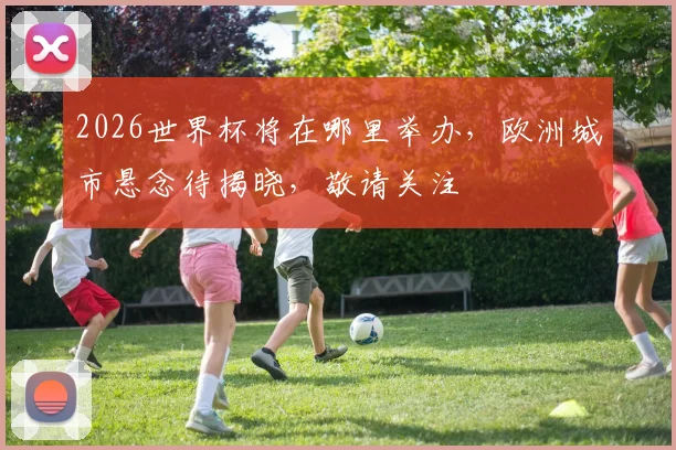 2026世界杯将在哪里举办，欧洲城市悬念待揭晓，敬请关注