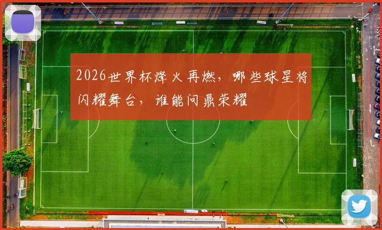 2026世界杯烽火再燃，哪些球星将闪耀舞台，谁能问鼎荣耀