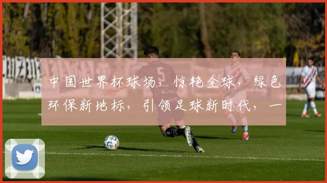 中国世界杯球场，惊艳全球，绿色环保新地标，引领足球新时代，一球一世界