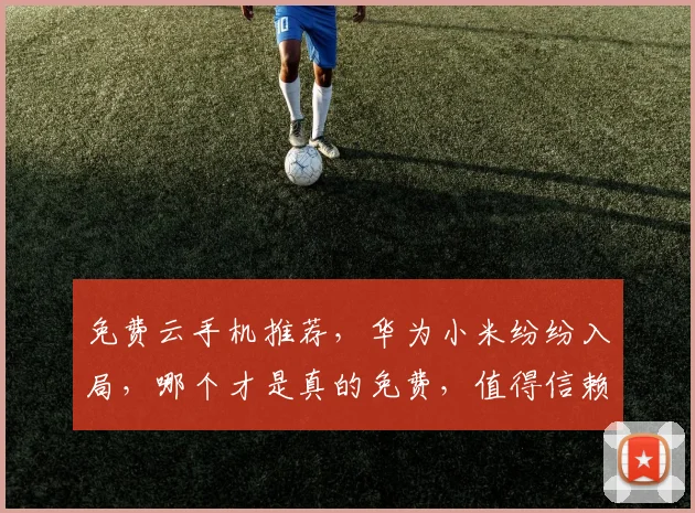 免费云手机推荐，华为小米纷纷入局，哪个才是真的免费，值得信赖